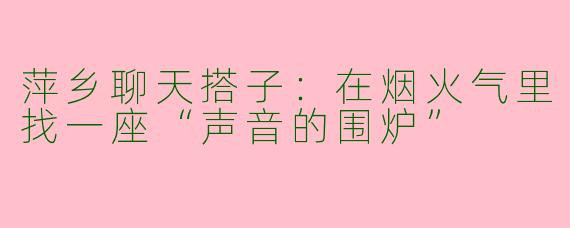 萍乡聊天搭子:在烟火气里找一座“声音的围炉”