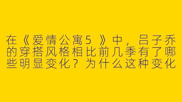 在《爱情公寓5》中,吕子乔的穿搭风格相比前几季有了哪些明显变化?为什么这种变化能体现他角色的成长?-吕子乔爱情公寓五穿搭