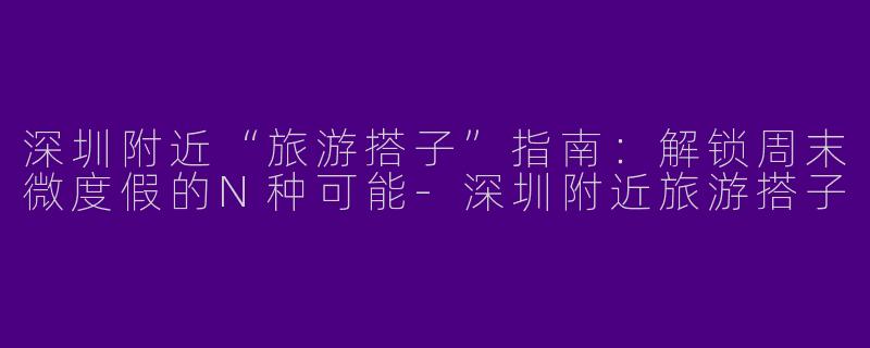 深圳附近“旅游搭子”指南：解锁周末微度假的N种可能-深圳附近旅游搭子