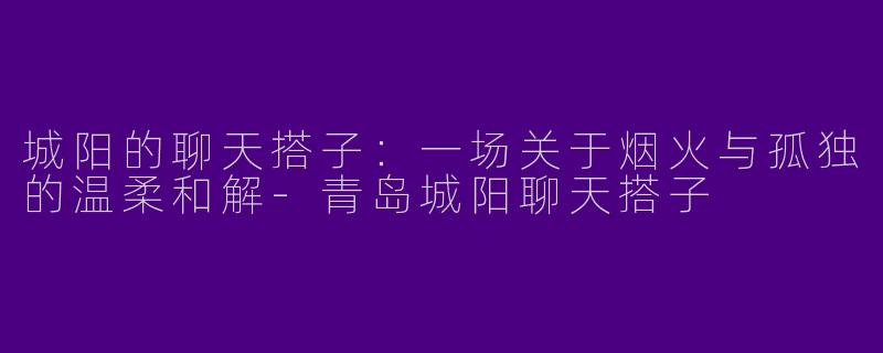 城阳的聊天搭子:一场关于烟火与孤独的温柔和解-青岛城阳聊天搭子