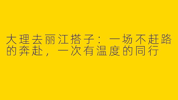 大理去丽江搭子:一场不赶路的奔赴,一次有温度的同行