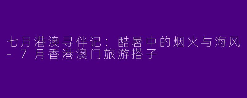 七月港澳寻伴记：酷暑中的烟火与海风-7月香港澳门旅游搭子