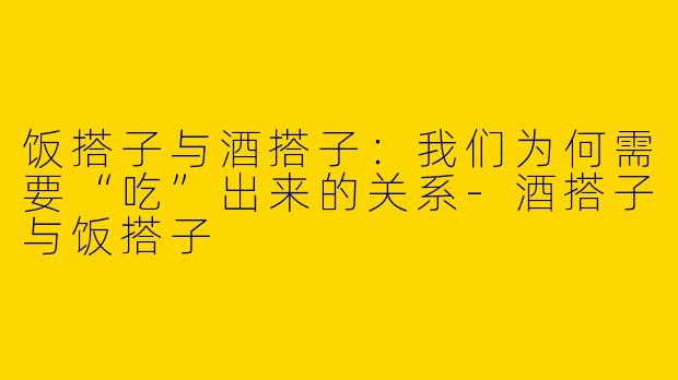 饭搭子与酒搭子:我们为何需要“吃”出来的关系-酒搭子与饭搭子