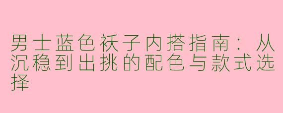 男士蓝色袄子内搭指南：从沉稳到出挑的配色与款式选择