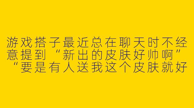 游戏搭子最近总在聊天时不经意提到“新出的皮肤好帅啊”“要是有人送我这个皮肤就好了”,还发了个可怜巴巴的表情包,这是在暗示我送皮肤吗?