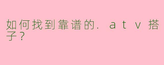 如何找到靠谱的.atv搭子？
