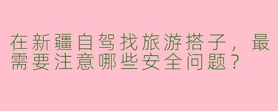 在新疆自驾找旅游搭子,最需要注意哪些安全问题?