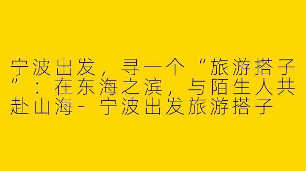宁波出发,寻一个“旅游搭子”:在东海之滨,与陌生人共赴山海-宁波出发旅游搭子