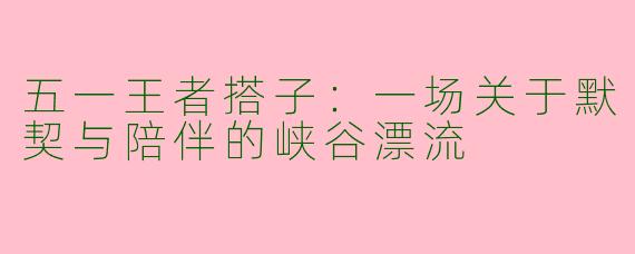 五一王者搭子：一场关于默契与陪伴的峡谷漂流