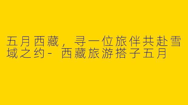 五月西藏，寻一位旅伴共赴雪域之约-西藏旅游搭子五月