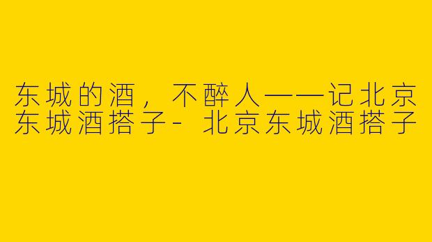 东城的酒，不醉人——记北京东城酒搭子