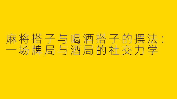 麻将搭子与喝酒搭子的摆法：一场牌局与酒局的社交力学