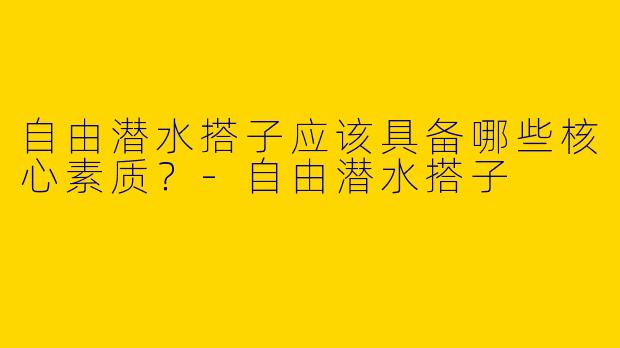 自由潜水搭子应该具备哪些核心素质？