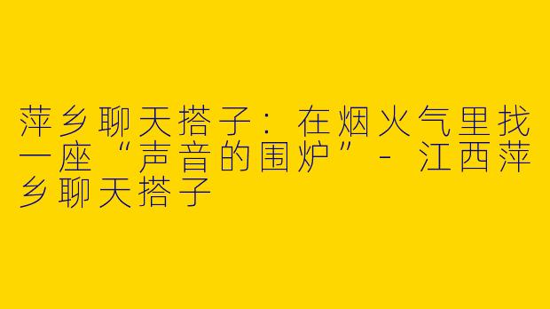 萍乡聊天搭子:在烟火气里找一座“声音的围炉”-江西萍乡聊天搭子