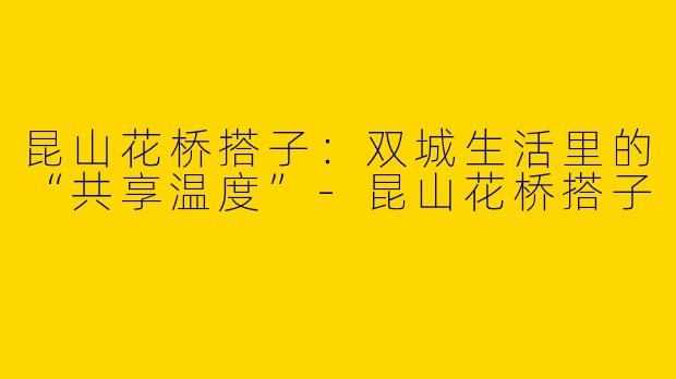 昆山花桥搭子:双城生活里的“共享温度”-昆山花桥搭子