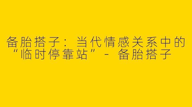备胎搭子:当代情感关系中的“临时停靠站”-备胎搭子