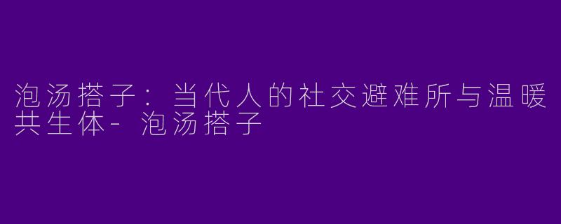 泡汤搭子：当代人的社交避难所与温暖共生体-泡汤搭子