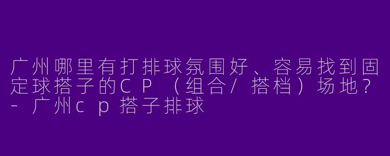广州哪里有打排球氛围好、容易找到固定球搭子的CP（组合/搭档）场地？-广州cp搭子排球