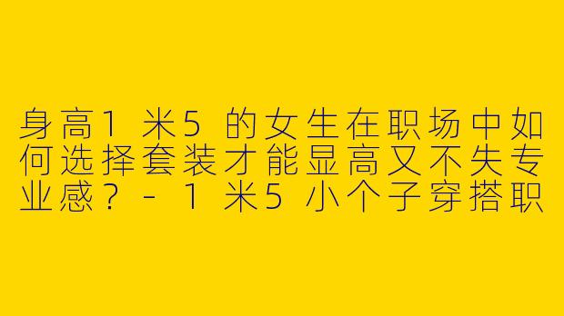身高1米5的女生在职场中如何选择套装才能显高又不失专业感?-1米5小个子穿搭职场套装