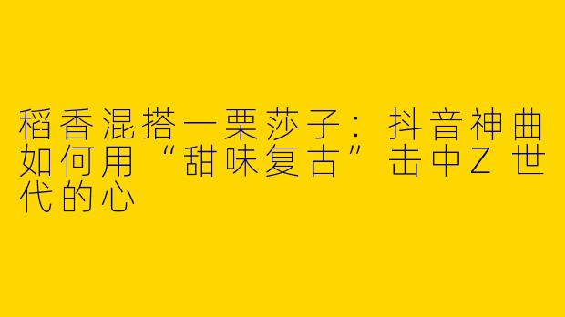 稻香混搭一栗莎子:抖音神曲如何用“甜味复古”击中Z世代的心