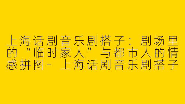 上海话剧音乐剧搭子:剧场里的“临时家人”与都市人的情感拼图-上海话剧音乐剧搭子