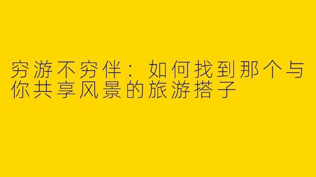 穷游不穷伴：如何找到那个与你共享风景的旅游搭子