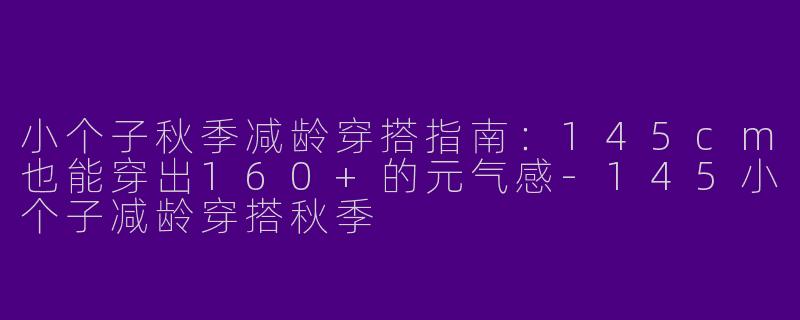 小个子秋季减龄穿搭指南：145cm也能穿出160+的元气感