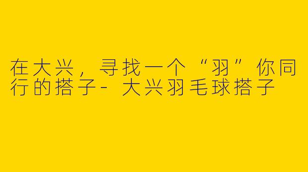 在大兴，寻找一个“羽”你同行的搭子-大兴羽毛球搭子