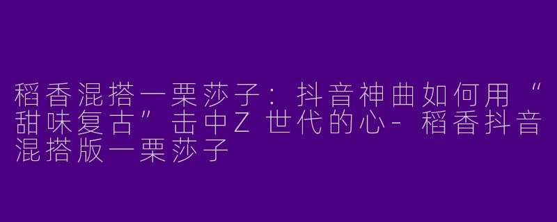 稻香混搭一栗莎子:抖音神曲如何用“甜味复古”击中Z世代的心-稻香抖音混搭版一栗莎子