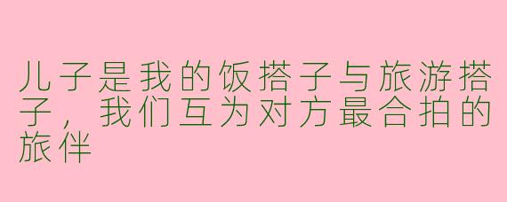 儿子是我的饭搭子与旅游搭子，我们互为对方最合拍的旅伴