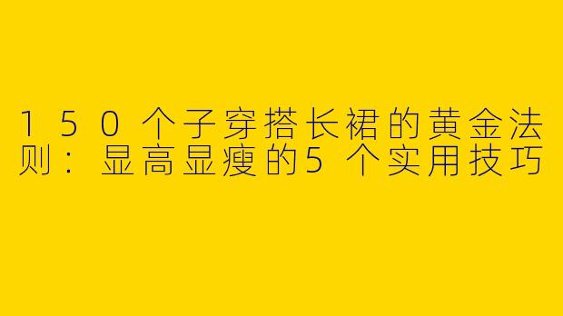 150个子穿搭长裙的黄金法则：显高显瘦的5个实用技巧