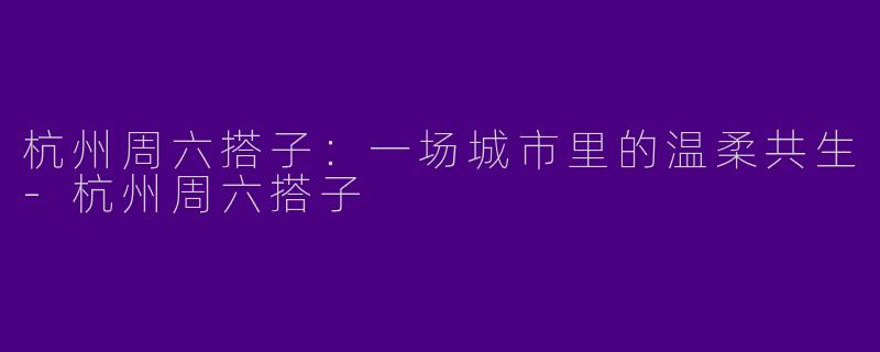 杭州周六搭子：一场城市里的温柔共生-杭州周六搭子