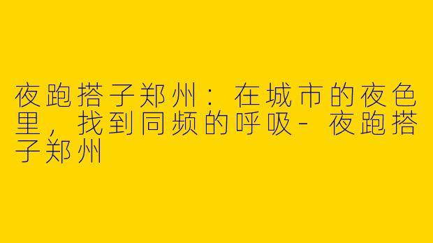 夜跑搭子郑州：在城市的夜色里，找到同频的呼吸