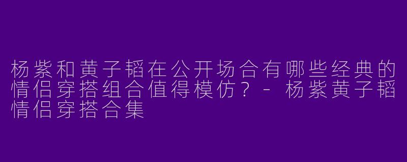 杨紫和黄子韬在公开场合有哪些经典的情侣穿搭组合值得模仿?-杨紫黄子韬情侣穿搭合集