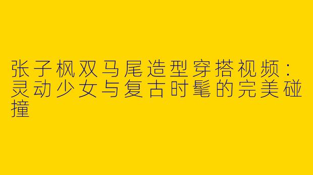 张子枫双马尾造型穿搭视频:灵动少女与复古时髦的完美碰撞