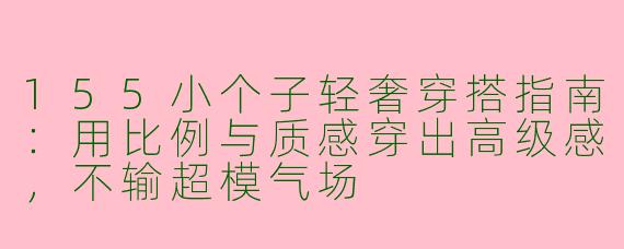 155小个子轻奢穿搭指南:用比例与质感穿出高级感,不输超模气场