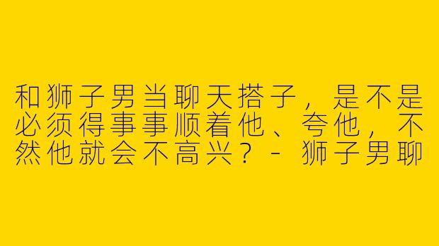 和狮子男当聊天搭子，是不是必须得事事顺着他、夸他，不然他就会不高兴？