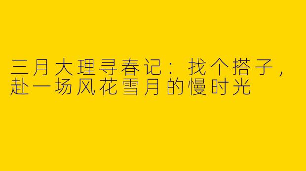 三月大理寻春记:找个搭子,赴一场风花雪月的慢时光
