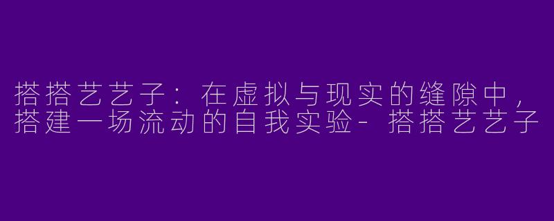搭搭艺艺子：在虚拟与现实的缝隙中，搭建一场流动的自我实验-搭搭艺艺子
