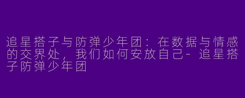 追星搭子与防弹少年团：在数据与情感的交界处，我们如何安放自己-追星搭子防弹少年团