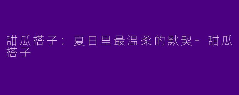 甜瓜搭子:夏日里最温柔的默契-甜瓜搭子
