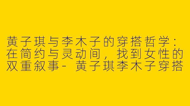 黄子琪与李木子的穿搭哲学：在简约与灵动间，找到女性的双重叙事-黄子琪李木子穿搭