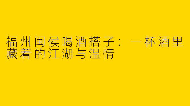 福州闽侯喝酒搭子:一杯酒里藏着的江湖与温情