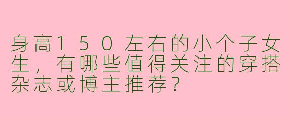 身高150左右的小个子女生，有哪些值得关注的穿搭杂志或博主推荐？