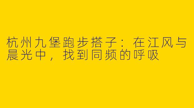杭州九堡跑步搭子：在江风与晨光中，找到同频的呼吸