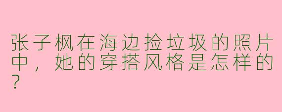张子枫在海边捡垃圾的照片中，她的穿搭风格是怎样的？