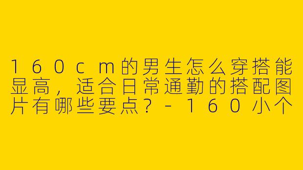 160cm的男生怎么穿搭能显高,适合日常通勤的搭配图片有哪些要点?-160小个子男装穿搭图片