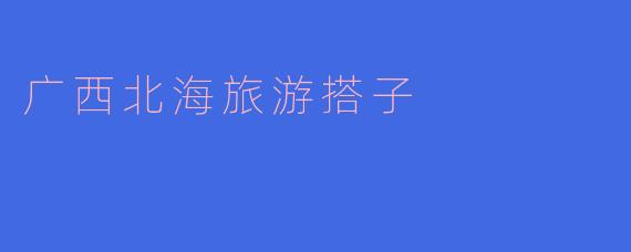 在广西北海旅游，如何高效找到靠谱的“旅游搭子”？