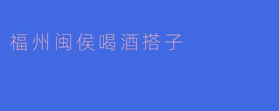 福州闽侯喝酒搭子：一杯酒里藏着的江湖与温情