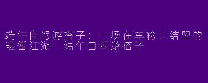 端午自驾游搭子:一场在车轮上结盟的短暂江湖-端午自驾游搭子